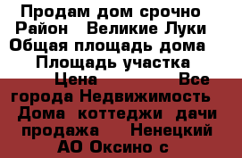Продам дом срочно › Район ­ Великие Луки › Общая площадь дома ­ 48 › Площадь участка ­ 1 700 › Цена ­ 150 000 - Все города Недвижимость » Дома, коттеджи, дачи продажа   . Ненецкий АО,Оксино с.